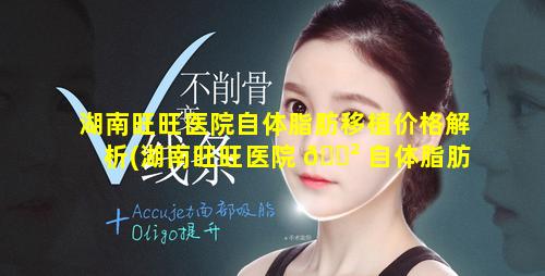 湖南旺旺医院自体脂肪移植价格解析(湖南旺旺医院 🌲 自体脂肪移植价格解 🌲 析图)